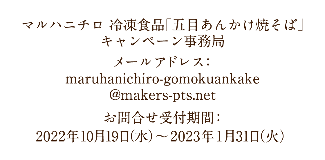 マルハニチロ 冷凍食品「五目あんかけ焼そば」キャンペーン事務局　メールアドレス：maruhanichiro-gomokuankake@makers-pts.net　お問合せ受付期間 ： 2022年10月19日（水）〜2023年1月31日（火）